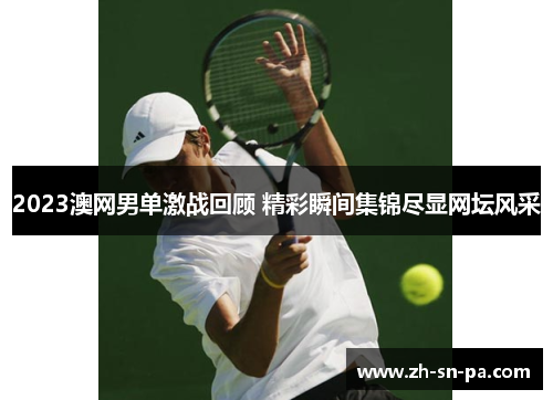 2023澳网男单激战回顾 精彩瞬间集锦尽显网坛风采