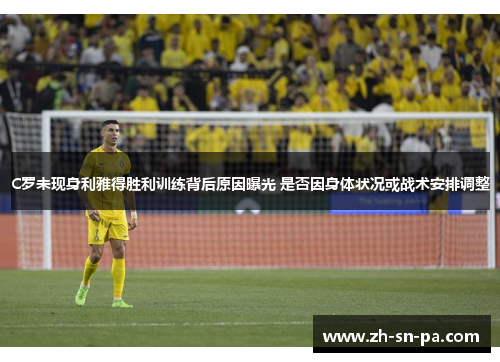 C罗未现身利雅得胜利训练背后原因曝光 是否因身体状况或战术安排调整