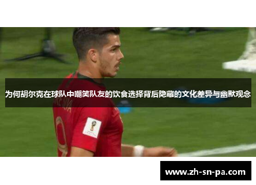 为何胡尔克在球队中嘲笑队友的饮食选择背后隐藏的文化差异与幽默观念