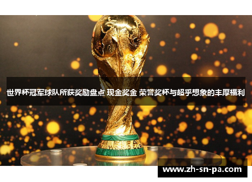 世界杯冠军球队所获奖励盘点 现金奖金 荣誉奖杯与超乎想象的丰厚福利