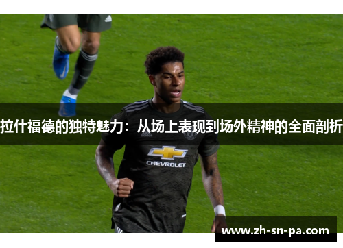 拉什福德的独特魅力：从场上表现到场外精神的全面剖析