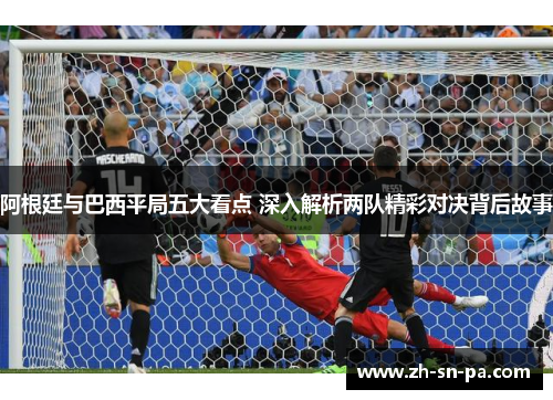 阿根廷与巴西平局五大看点 深入解析两队精彩对决背后故事