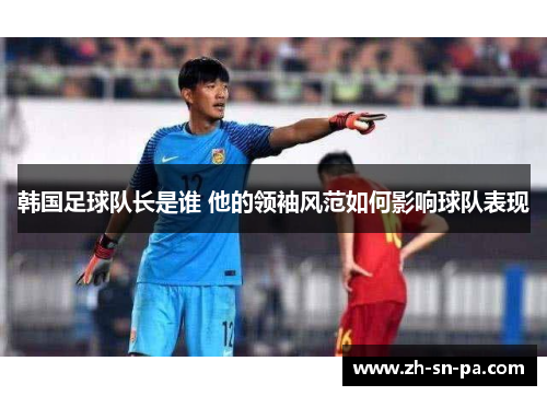 韩国足球队长是谁 他的领袖风范如何影响球队表现