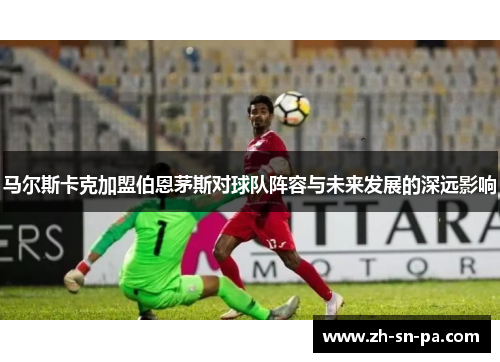 马尔斯卡克加盟伯恩茅斯对球队阵容与未来发展的深远影响