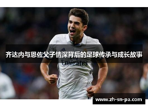 齐达内与恩佐父子情深背后的足球传承与成长故事 齐达内与恩佐父子情深背后的足球传承与成长故事