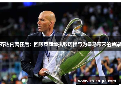 齐达内离任后:回顾其辉煌执教历程与为皇马带来的荣耀 齐达内离任后:回顾其辉煌执教历程与为皇马带来的荣耀