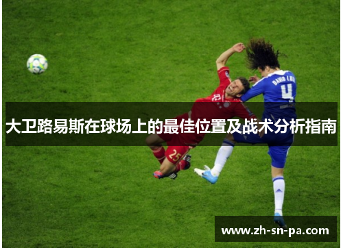 大卫路易斯在球场上的最佳位置及战术分析指南