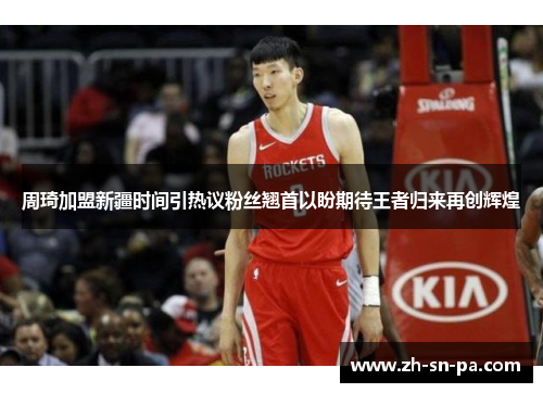 周琦加盟新疆时间引热议粉丝翘首以盼期待王者归来再创辉煌 周琦加盟新疆时间引热议粉丝翘首以盼期待王者归来再创辉煌