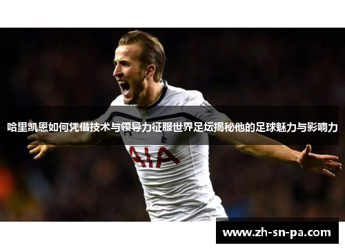 哈里凯恩如何凭借技术与领导力征服世界足坛揭秘他的足球魅力与影响力
