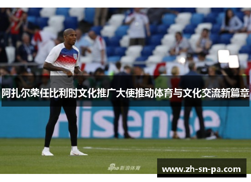 阿扎尔荣任比利时文化推广大使推动体育与文化交流新篇章 阿扎尔荣任比利时文化推广大使推动体育与文化交流新篇章