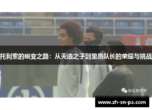 托利索的蜕变之路：从天选之子到里昂队长的荣耀与挑战