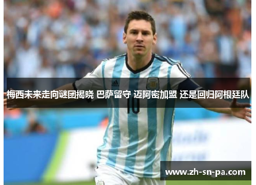 梅西未来走向谜团揭晓 巴萨留守 迈阿密加盟 还是回归阿根廷队