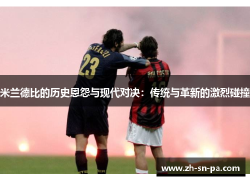 米兰德比的历史恩怨与现代对决：传统与革新的激烈碰撞