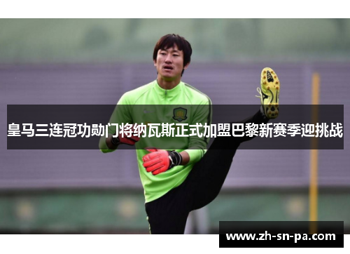 皇马三连冠功勋门将纳瓦斯正式加盟巴黎新赛季迎挑战 皇马三连冠功勋门将纳瓦斯正式加盟巴黎新赛季迎挑战