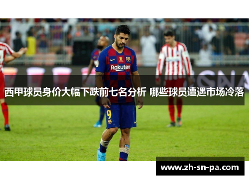 西甲球员身价大幅下跌前七名分析 哪些球员遭遇市场冷落 西甲球员身价大幅下跌前七名分析 哪些球员遭遇市场冷落
