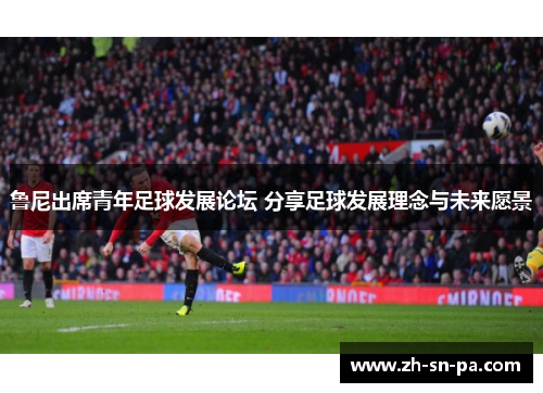 鲁尼出席青年足球发展论坛 分享足球发展理念与未来愿景