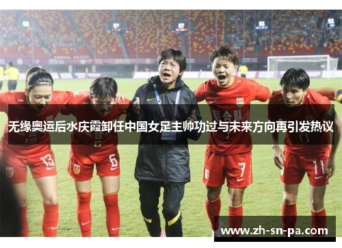 无缘奥运后水庆霞卸任中国女足主帅功过与未来方向再引发热议 无缘奥运后水庆霞卸任中国女足主帅功过与未来方向再引发热议
