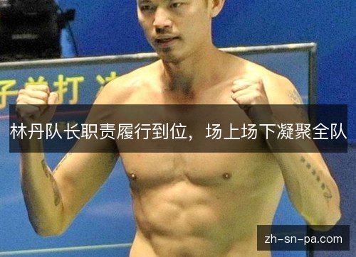 林丹队长职责履行到位,场上场下凝聚全队 林丹队长职责履行到位,场上场下凝聚全队