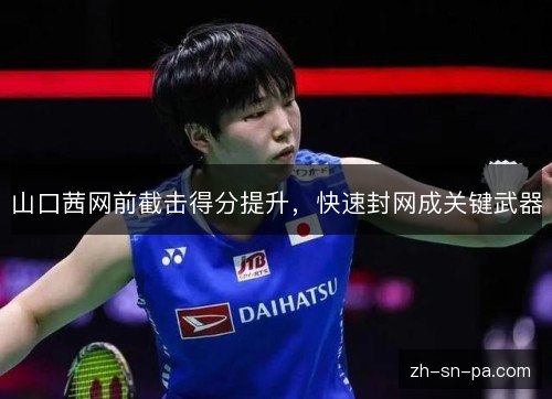 山口茜网前截击得分提升,快速封网成关键武器 山口茜网前截击得分提升,快速封网成关键武器
